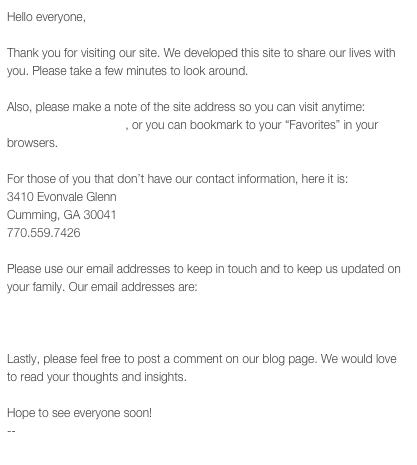 Hello everyone,

Thank you for visiting our site. We developed this site to share our lives with you. Please take a few minutes to look around.

Also, please make a note of the site address so you can visit anytime: www.thegrigorians.info, or you can bookmark to your “Favorites” in your browsers. 

For those of you that don’t have our contact information, here it is:
3410 Evonvale Glenn
Cumming, GA 30041
770.559.7426

Please use our email addresses to keep in touch and to keep us updated on your family. Our email addresses are:
erwin@thegrigorians.info
pam@thegrigorians.info

Lastly, please feel free to post a comment on our blog page. We would love to read your thoughts and insights.

Hope to see everyone soon!
--
The Grigorians